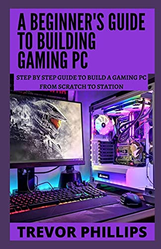 A Beginner's Guide To Building Gaming Pc: Step By Step Guide To Build A Gaming Pc From Scratch To A Station