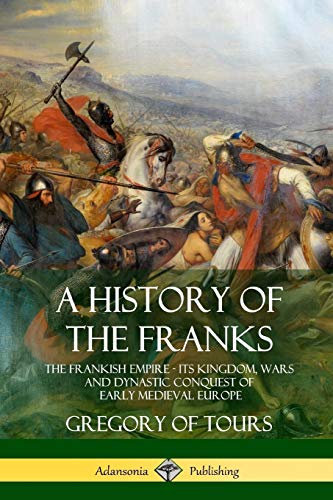 A History of the Franks: The Frankish Empire - Its Kingdom, Wars and Dynastic Conquest of Early Medieval Europe