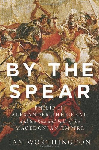 By the Spear: Philip II, Alexander the Great, and the Rise and Fall of the Macedonian Empire (Ancient Warfare and Civilization) by Ian Worthington (2014-06-02)