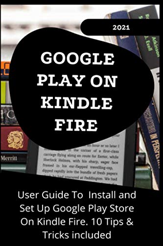 GOOGLE PLAY ON KINDLE FIRE: 2021 User Guide to Install and Set Up Google Play Store On Kindle Fire . 10 Tips & Tricks Included