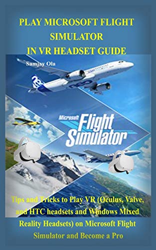 PLAY MICROSOFT FLIGHT SIMULATOR IN VR HEADSET GUIDE: Tips and Tricks to Play VR (Oculus, Valve, and HTC headsets and Windows Mixed Reality Headsets) on Microsoft Flight Simulator and Become a Pro