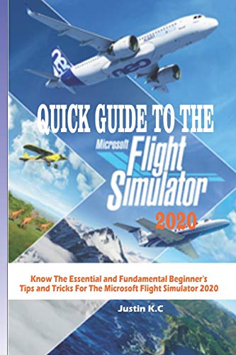 QUICK GUIDE TO THE MICROSOFT FLIGHT SIMULATOR 2020: Know The Essential and Fundamental Beginner’s Tips and Tricks For The Microsoft Flight Simulator 2020