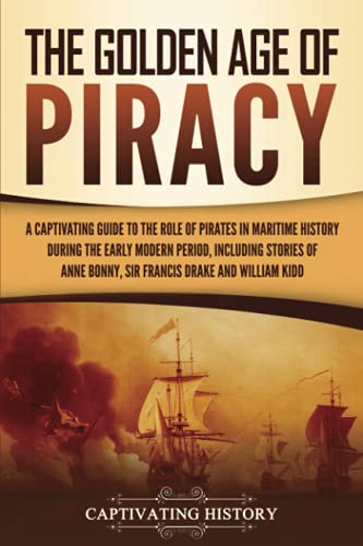 The Golden Age of Piracy: A Captivating Guide to the Role of Pirates in Maritime History during the Early Modern Period, Including Stories of Anne Bonny, Sir Francis Drake, and William Kidd
