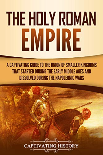 The Holy Roman Empire: A Captivating Guide to the Union of Smaller Kingdoms That Started During the Early Middle Ages and Dissolved During the Napoleonic Wars (Captivating History) (English Edition)