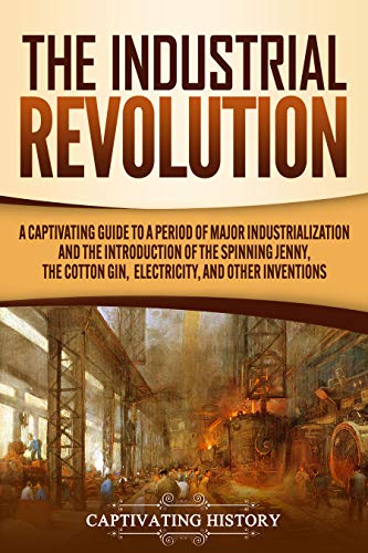 The Industrial Revolution: A Captivating Guide to a Period of Major Industrialization and the Introduction of the Spinning Jenny, the Cotton Gin, Electricity, and Other Inventions (English Edition)