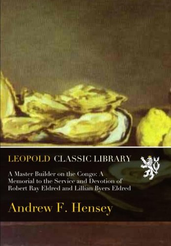 A Master Builder on the Congo: A Memorial to the Service and Devotion of Robert Ray Eldred and Lillian Byers Eldred