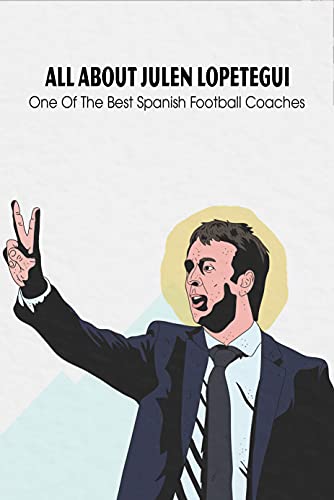 All About Julen Lopetegui: One Of The Best Spanish Football Coaches: All You Need To Know About Julen Lopetegui (English Edition)