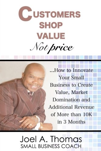 Customers Shop Value, Not Price: How to Innovate Your Small Business to Create Value, Market Domination and Additional Revenue of More than 10K in 3 Months