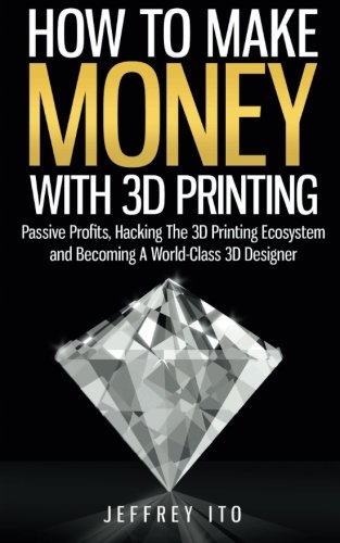 How To Make Money With 3D Printing: Passive Profits, Hacking The 3D Printing Ecosystem And Becoming A World-Class 3D Designer: 1 (3D Printing Business, 3D Modeling, Digital Manufacturing)