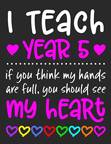 I Teach Year 5: If You Think My Hands Are Full You Should See My Heart - 100 Page Composition Notebook College Ruled - Gift Idea Teachers Love ... Or Journal Writing At Home 7.44” x 9.69”