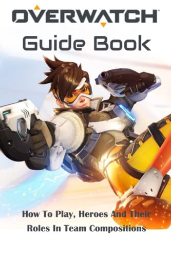 Overwatch Guide Book: How To Play, Heroes And Their Roles In Team Compositions: Overwatch Guide