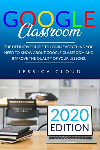 Google Classroom: The Definitive Guide to Learn Everything You Need to Know About Google Classroom And Improve The Quality of Your Lessons. 2020 Edition