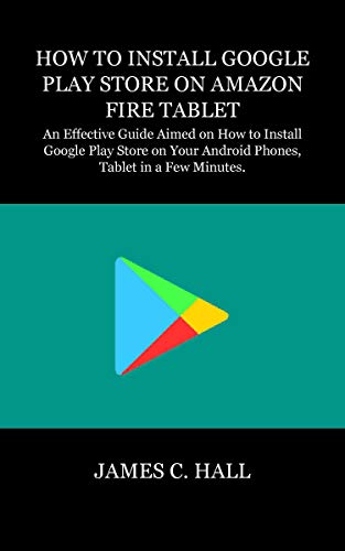 HOW TO INSTALL GOOGLE PLAY STORE ON AMAZON FIRE TABLET: An Effective Guide Aimed on How to Install Google Play Store on Your Android Phones, Tablet in a Few Minutes. (English Edition)