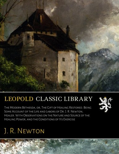 The Modern Bethesda, or, The Gift of Healing Restored. Being Some Account of the Life and Labors of Dr. J. R. Newton, Healer. With Observations on the Nature and Source of the Healing Power