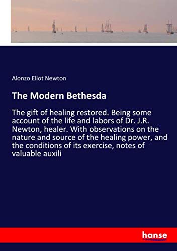 The Modern Bethesda: The gift of healing restored. Being some account of the life and labors of Dr. J.R. Newton, healer. With observations on the ... of its exercise, notes of valuable auxili