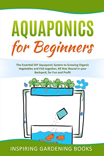 Aquaponics for Beginners: The Essential DIY Aquaponic System to Growing Organic Vegetables and Fish together, All Year Round in your Backyard, for Fun and Profit Inspiring Gardening