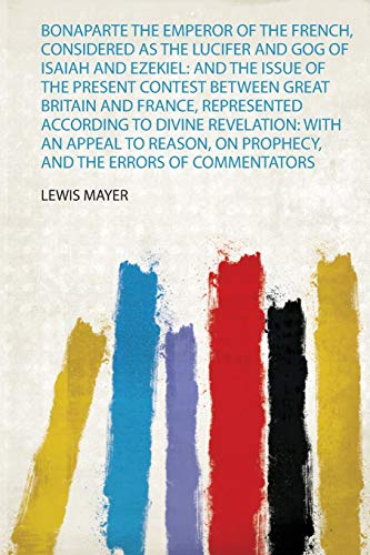 Bonaparte the Emperor of the French, Considered as the Lucifer and Gog of Isaiah and Ezekiel: and the Issue of the Present Contest Between Great ... an Appeal to Reason, on Prophecy, and the