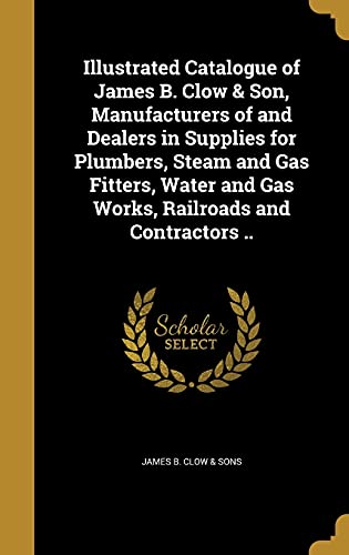 Illustrated Catalogue of James B. Clow & Son, Manufacturers of and Dealers in Supplies for Plumbers, Steam and Gas Fitters, Water and Gas Works, Railroads and Contractors ..