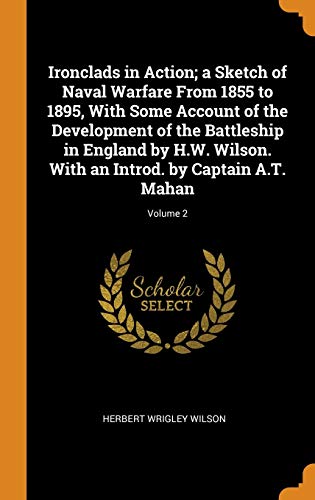 Ironclads in Action; a Sketch of Naval Warfare From 1855 to 1895, With Some Account of the Development of the Battleship in England by H.W. Wilson. With an Introd. by Captain A.T. Mahan; Volume 2