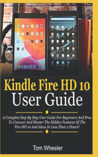 Kindle Fire HD 10 User Guide: A Complete Step By Step User Guide For Beginners And Pros To Uncover And Master The Hidden Features Of The Fire HD 10 And Alexa In Less Than 2 Hours!