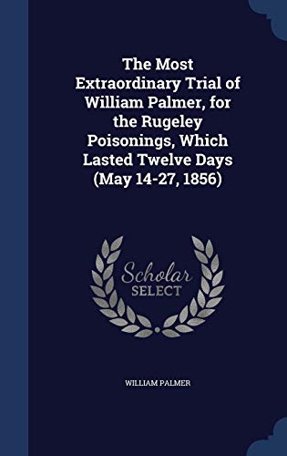 The Most Extraordinary Trial of William Palmer, for the Rugeley Poisonings, Which Lasted Twelve Days (May 14-27, 1856)