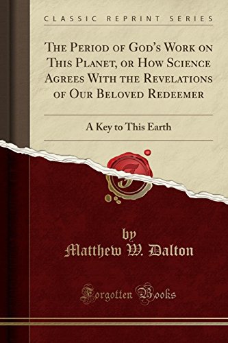 The Period of God's Work on This Planet, or How Science Agrees With the Revelations of Our Beloved Redeemer: A Key to This Earth (Classic Reprint)