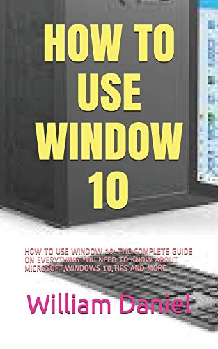 HOW TO USE WINDOW 10: HOW TO USE WINDOW 10: THE COMPLETE GUIDE ON EVERYTHING YOU NEED TO KNOW ABOUT MICROSOFT,WINDOWS 10,TIPS AND MORE