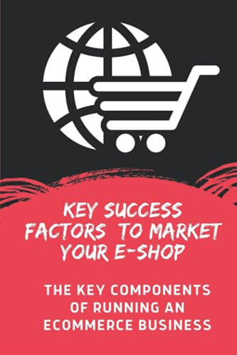 Key Success Factors To Market Your E-Shop: The Key Components Of Running An Ecommerce Business: How To Build An Online Store