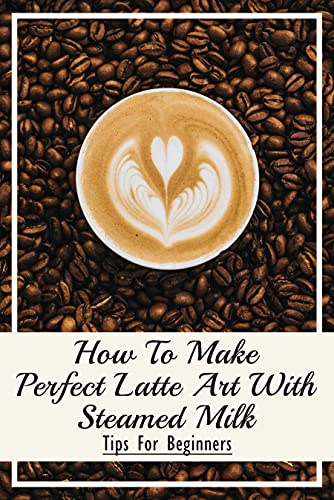 How To Make Perfect Latte Art with Steamed Milk: Tips For Beginners: What Are The Ingredients Of A Cappuccino? (English Edition)