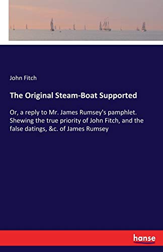 The Original Steam-Boat Supported: Or, a reply to Mr. James Rumsey's pamphlet. Shewing the true priority of John Fitch, and the false datings, &c. of James Rumsey