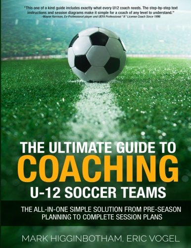 The Ultimate Guide to Coaching U-12 Soccer Teams: The All-in-One Simple Solution from Pre-Season Planning to Complete Session Plans